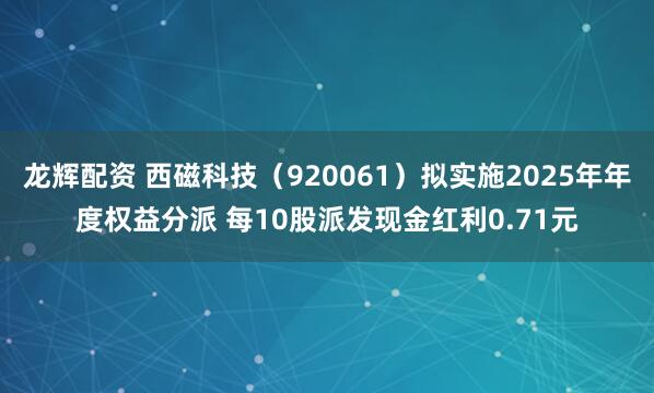 龙辉配资 西磁科技（920061）拟实施2025年年度权益分派 每10股派发现金红利0.71元