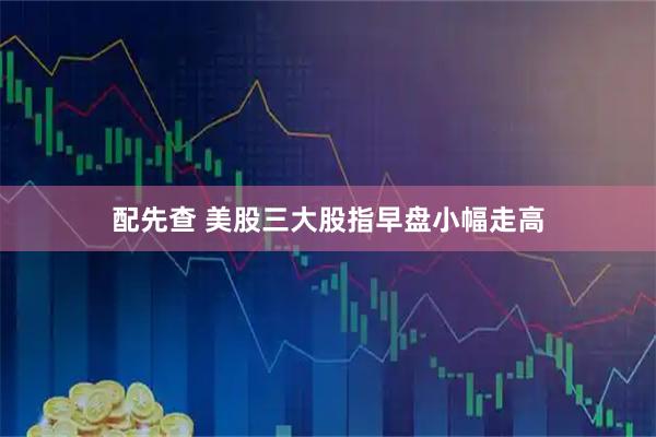 配先查 美股三大股指早盘小幅走高