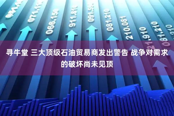 寻牛堂 三大顶级石油贸易商发出警告 战争对需求的破坏尚未见顶