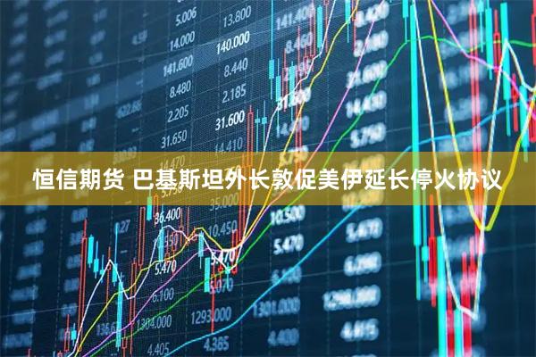 恒信期货 巴基斯坦外长敦促美伊延长停火协议