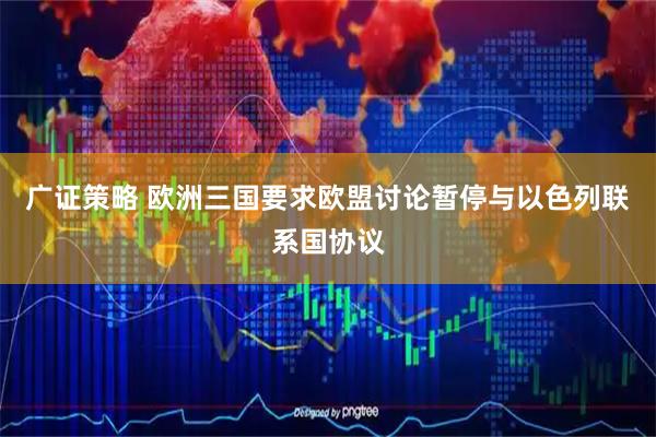 广证策略 欧洲三国要求欧盟讨论暂停与以色列联系国协议