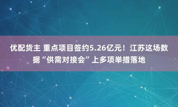优配货主 重点项目签约5.26亿元！江苏这场数据“供需对接会”上多项举措落地