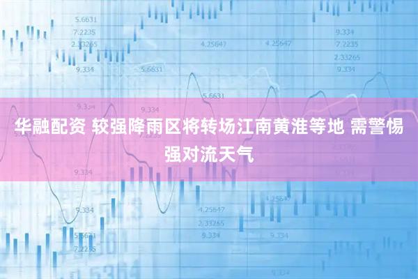 华融配资 较强降雨区将转场江南黄淮等地 需警惕强对流天气