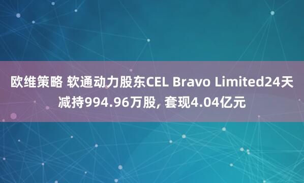 欧维策略 软通动力股东CEL Bravo Limited24天减持994.96万股, 套现4.04亿元