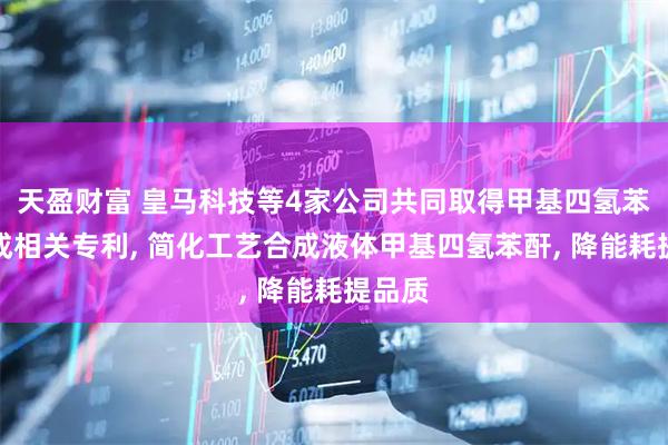 天盈财富 皇马科技等4家公司共同取得甲基四氢苯酐合成相关专利, 简化工艺合成液体甲基四氢苯酐, 降能耗提品质