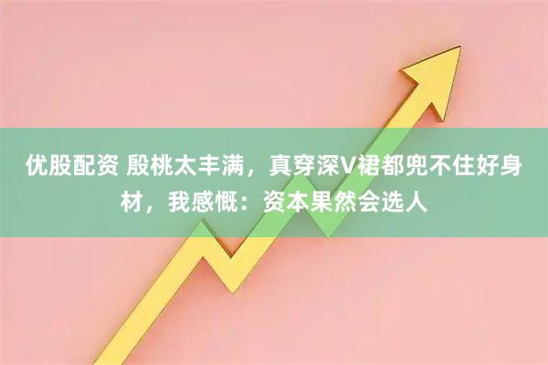 优股配资 殷桃太丰满，真穿深V裙都兜不住好身材，我感慨：资本果然会选人