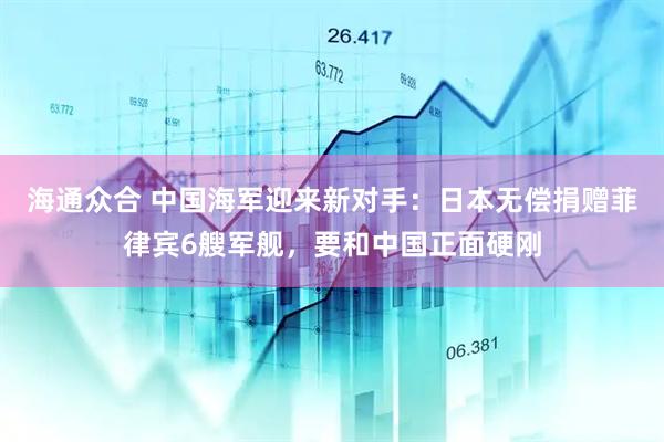 海通众合 中国海军迎来新对手：日本无偿捐赠菲律宾6艘军舰，要和中国正面硬刚