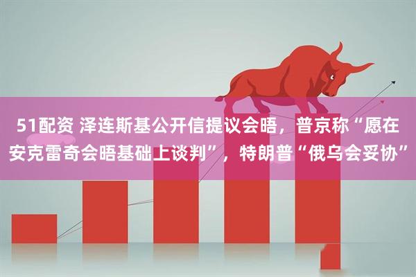 51配资 泽连斯基公开信提议会晤，普京称“愿在安克雷奇会晤基础上谈判”，特朗普“俄乌会妥协”