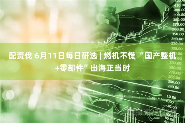 配资伐 6月11日每日研选 | 燃机不慌 “国产整机+零部件”出海正当时