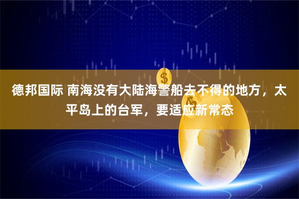 德邦国际 南海没有大陆海警船去不得的地方，太平岛上的台军，要适应新常态