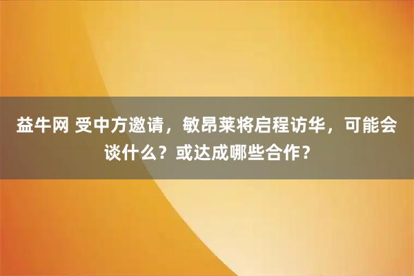 益牛网 受中方邀请，敏昂莱将启程访华，可能会谈什么？或达成哪些合作？