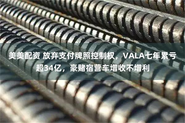美美配资 放弃支付牌照控制权，VALA七年累亏超34亿，豪赌宿营车增收不增利