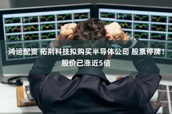 鸿运配资 拓荆科技拟购买半导体公司 股票停牌！股价已涨近5倍