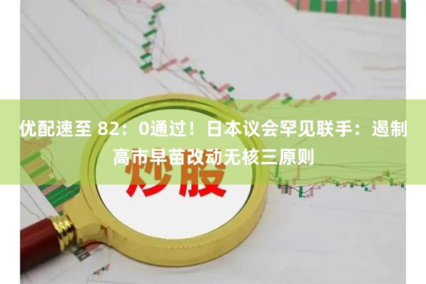 优配速至 82：0通过！日本议会罕见联手：遏制高市早苗改动无核三原则