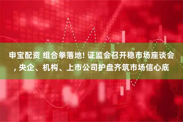 申宝配资 组合拳落地! 证监会召开稳市场座谈会, 央企、机构、上市公司护盘齐筑市场信心底
