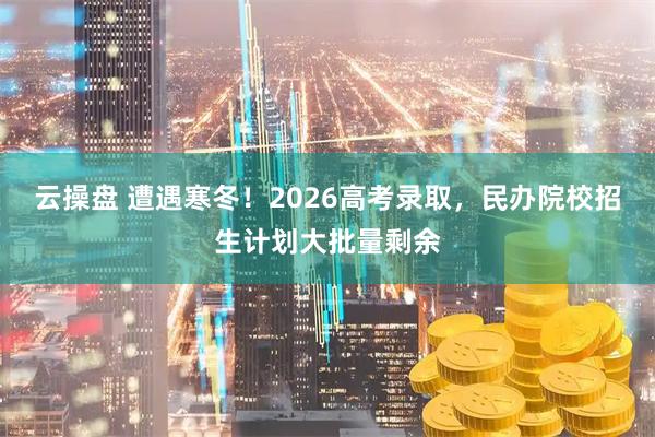 云操盘 遭遇寒冬！2026高考录取，民办院校招生计划大批量剩余