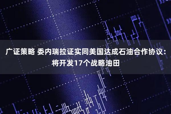广证策略 委内瑞拉证实同美国达成石油合作协议：将开发17个战略油田