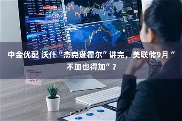 中金优配 沃什“杰克逊霍尔”讲完，美联储9月“不加也得加”？