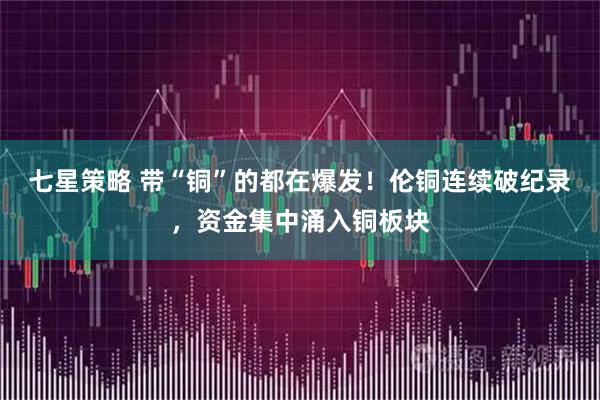 七星策略 带“铜”的都在爆发！伦铜连续破纪录，资金集中涌入铜板块